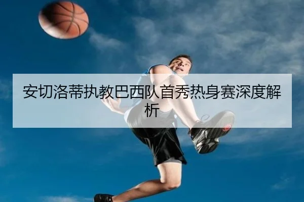 安切洛蒂执教巴西队首秀热身赛深度解析